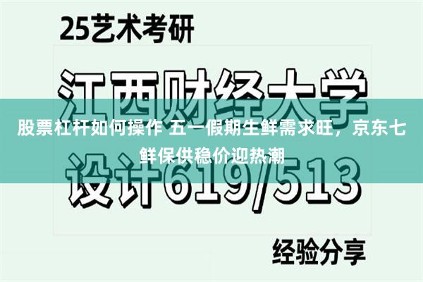 股票杠杆如何操作 五一假期生鲜需求旺，京东七鲜保供稳价迎热潮