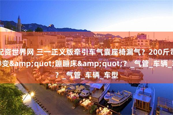 配资世界网 三一正义版牵引车气囊座椅漏气？200斤司机惨变&quot;蹦蹦床&quot;？_气管_车辆_车型