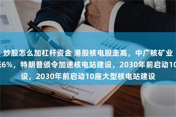 炒股怎么加杠杆资金 港股核电股走高，中广核矿业涨7%，广核电力涨6%，特朗普颁令加速核电站建设，2030年前启动10座大型核电站建设