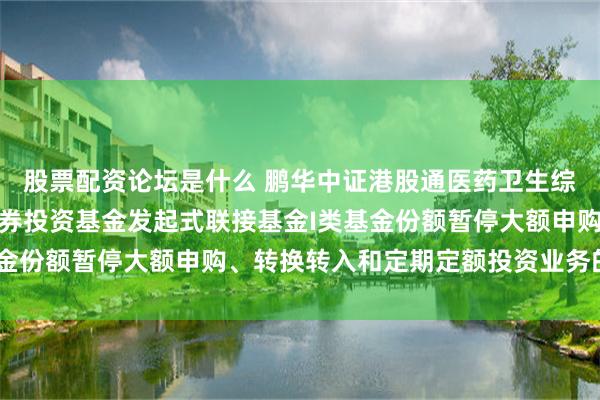股票配资论坛是什么 鹏华中证港股通医药卫生综合交易型开放式指数证券投资基金发起式联接基金I类基金份额暂停大额申购、转换转入和定期定额投资业务的公告
