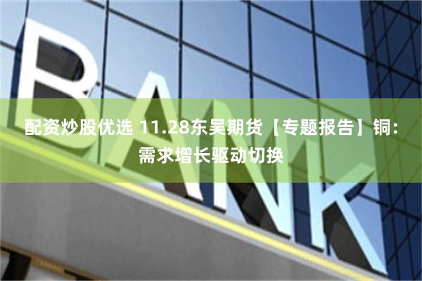 配资炒股优选 11.28东吴期货【专题报告】铜：需求增长驱动切换