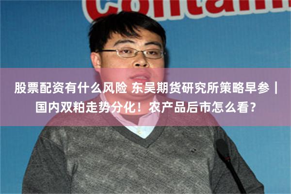 股票配资有什么风险 东吴期货研究所策略早参｜国内双粕走势分化！农产品后市怎么看？