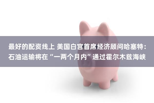 最好的配资线上 美国白宫首席经济顾问哈塞特：石油运输将在“一两个月内”通过霍尔木兹海峡