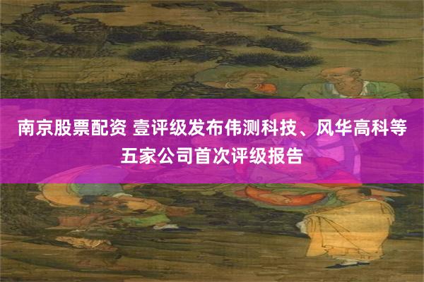 南京股票配资 壹评级发布伟测科技、风华高科等五家公司首次评级报告