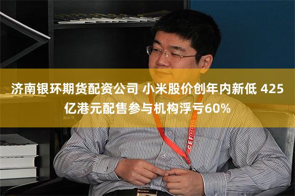济南银环期货配资公司 小米股价创年内新低 425亿港元配售参与机构浮亏60%