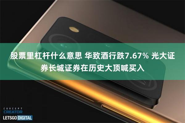 股票里杠杆什么意思 华致酒行跌7.67% 光大证券长城证券在历史大顶喊买入