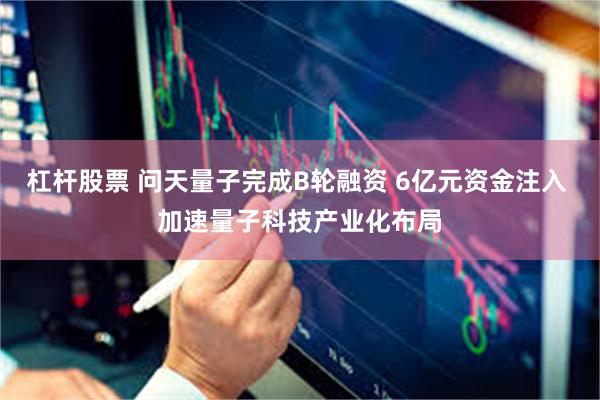 杠杆股票 问天量子完成B轮融资 6亿元资金注入 加速量子科技产业化布局