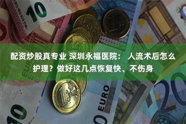 配资炒股真专业 深圳永福医院： 人流术后怎么护理？做好这几点恢复快、不伤身