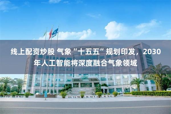 线上配资炒股 气象“十五五”规划印发，2030年人工智能将深度融合气象领域