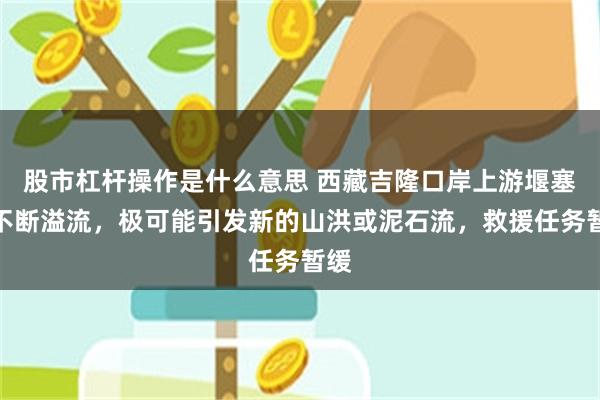 股市杠杆操作是什么意思 西藏吉隆口岸上游堰塞湖不断溢流，极可能引发新的山洪或泥石流，救援任务暂缓