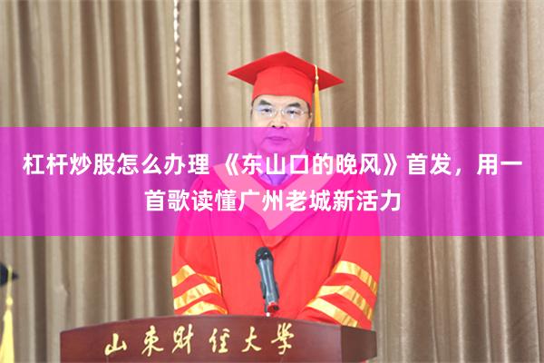 杠杆炒股怎么办理 《东山口的晚风》首发，用一首歌读懂广州老城新活力