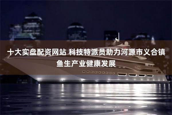 十大实盘配资网站 科技特派员助力河源市义合镇鱼生产业健康发展