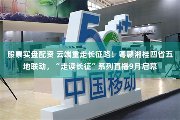 股票实盘配资 云端重走长征路！粤赣湘桂四省五地联动，“走读长征”系列直播9月启幕