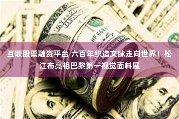 互联股票融资平台 六百年织造文脉走向世界！松江布亮相巴黎第一视觉面料展