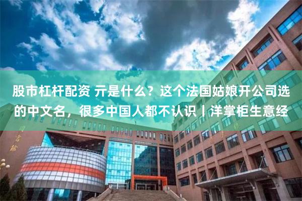 股市杠杆配资 亓是什么？这个法国姑娘开公司选的中文名，很多中国人都不认识丨洋掌柜生意经