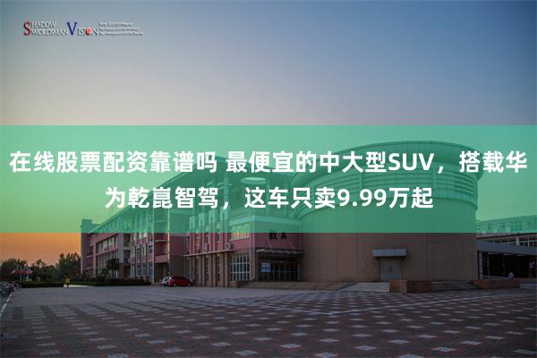 在线股票配资靠谱吗 最便宜的中大型SUV，搭载华为乾崑智驾，这车只卖9.99万起